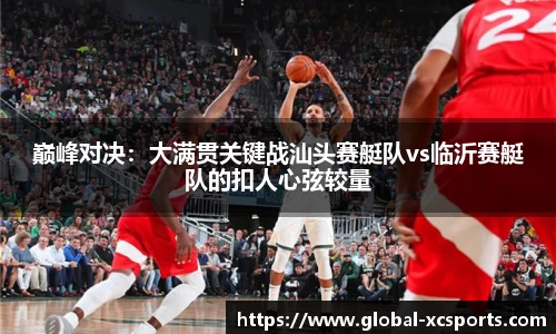 巅峰对决：大满贯关键战汕头赛艇队vs临沂赛艇队的扣人心弦较量